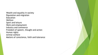 Wealth and equality in society
Population and migration
Education
Welfare
Sport and leisure
Work and employment
Industry and commerce
Freedom of speech, thought and action
Human rights
Animal welfare
Matters of conscience, faith and tolerance
 