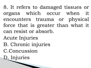 8. It refers to damaged tissues or
organs which occur when it
encounters trauma or physical
force that is greater than what it
can resist or absorb.
Acute Injuries
B. Chronic injuries
C.Concussion
D. Injuries
 