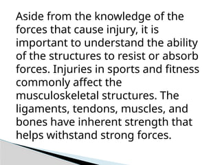 Aside from the knowledge of the
forces that cause injury, it is
important to understand the ability
of the structures to resist or absorb
forces. Injuries in sports and fitness
commonly affect the
musculoskeletal structures. The
ligaments, tendons, muscles, and
bones have inherent strength that
helps withstand strong forces.
 
