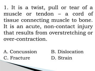 1. It is a twist, pull or tear of a
muscle or tendon – a cord of
tissue connecting muscle to bone.
It is an acute, non-contact injury
that results from overstretching or
over-contraction.
A. Concussion B. Dislocation
C. Fracture D. Strain
 