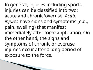 In general, injuries including sports
injuries can be classified into two:
acute and chronic/overuse. Acute
injures have signs and symptoms (e.g.,
pain, swelling) that manifest
immediately after force application. On
the other hand, the signs and
symptoms of chronic or overuse
injuries occur after a long period of
exposure to the force.
 
