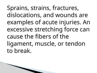 Sprains, strains, fractures,
dislocations, and wounds are
examples of acute injuries. An
excessive stretching force can
cause the fibers of the
ligament, muscle, or tendon
to break.
 