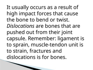 It usually occurs as a result of
high impact forces that cause
the bone to bend or twist.
Dislocations are bones that are
pushed out from their joint
capsule. Remember: ligament is
to sprain, muscle-tendon unit is
to strain, fractures and
dislocations is for bones.
 