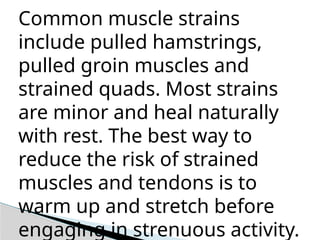 Common muscle strains
include pulled hamstrings,
pulled groin muscles and
strained quads. Most strains
are minor and heal naturally
with rest. The best way to
reduce the risk of strained
muscles and tendons is to
warm up and stretch before
engaging in strenuous activity.
 