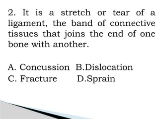 2. It is a stretch or tear of a
ligament, the band of connective
tissues that joins the end of one
bone with another.
A. Concussion B.Dislocation
C. Fracture D.Sprain
 
