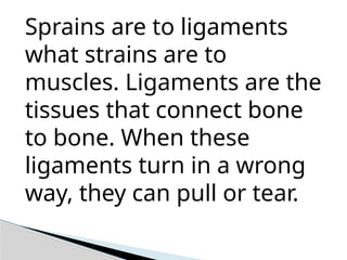 Sprains are to ligaments
what strains are to
muscles. Ligaments are the
tissues that connect bone
to bone. When these
ligaments turn in a wrong
way, they can pull or tear.
 