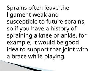 Sprains often leave the
ligament weak and
susceptible to future sprains,
so if you have a history of
spraining a knee or ankle, for
example, it would be good
idea to support that joint with
a brace while playing.
 
