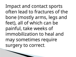 Impact and contact sports
often lead to fractures of the
bone (mostly arms, legs and
feet), all of which can be
painful, take weeks of
immobilization to heal and
may sometimes require
surgery to correct.
 