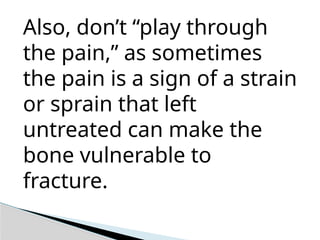 Also, don’t “play through
the pain,” as sometimes
the pain is a sign of a strain
or sprain that left
untreated can make the
bone vulnerable to
fracture.
 