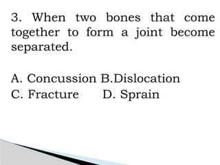 3. When two bones that come
together to form a joint become
separated.
A. Concussion B.Dislocation
C. Fracture D. Sprain
 