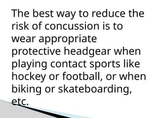 The best way to reduce the
risk of concussion is to
wear appropriate
protective headgear when
playing contact sports like
hockey or football, or when
biking or skateboarding,
etc.
 
