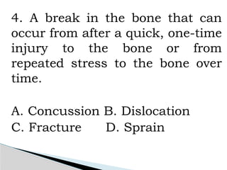 4. A break in the bone that can
occur from after a quick, one-time
injury to the bone or from
repeated stress to the bone over
time.
A. Concussion B. Dislocation
C. Fracture D. Sprain
 