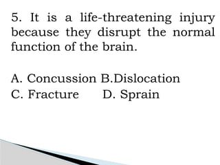 5. It is a life-threatening injury
because they disrupt the normal
function of the brain.
A. Concussion B.Dislocation
C. Fracture D. Sprain
 