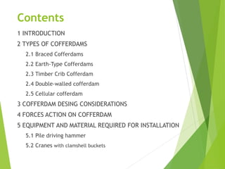 Contents
1 INTRODUCTION
2 TYPES OF COFFERDAMS
2.1 Braced Cofferdams
2.2 Earth-Type Cofferdams
2.3 Timber Crib Cofferdam
2.4 Double-walled cofferdam
2.5 Cellular cofferdam
3 COFFERDAM DESING CONSIDERATIONS
4 FORCES ACTION ON COFFERDAM
5 EQUIPMENT AND MATERIAL REQUIRED FOR INSTALLATION
5.1 Pile driving hammer
5.2 Cranes with clamshell buckets
 