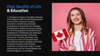 High Quality of Life
& Education
• Canada is known to be highly tolerant
of immigrants with its safe and peaceful
environment. Access to quality
education, healthcare and basic
amenities are assured to all. Notably,
Canada has a stable economy, making
it one of the greatest countries across
the globe for individuals just starting in
their professional lives. Cities like
Vancouver, Toronto, Montréal, and
Victoria are some of Canada's best
educational centers recognizedto offer
a superior quality of life at lower
expenses, compared to cities in other
nations such as the United States, the
United Kingdom, or Australia.
4
 
