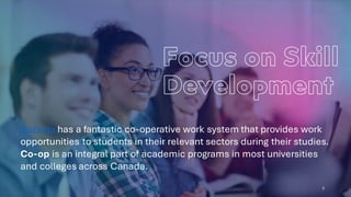 5
Canada has a fantastic co-operative work system that provides work
opportunities to students in their relevant sectors during their studies.
Co-op is an integral part of academic programs in most universities
and colleges across Canada.
 