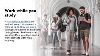 Work while you
study
• International students are
entitled to earn income and to
work up to 20 Hrs. per week
during school terms and full-time
during breaks like the summer
vacation. Plus, you don’t need a
work permit to work while
studying.
7
 