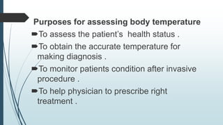 Purposes for assessing body temperature
To assess the patient’s health status .
To obtain the accurate temperature for
making diagnosis .
To monitor patients condition after invasive
procedure .
To help physician to prescribe right
treatment .
 