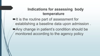 Indications for assessing body
temperature
It is the routine part of assessment for
establishing a baseline data upon admission .
Any change in patient’s condition should be
monitored according to the agency policy
 