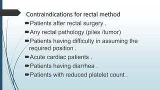 Contraindications for rectal method
Patients after rectal surgery .
Any rectal pathology (piles /tumor)
Patients having difficulty in assuming the
required position .
Acute cardiac patients .
Patients having diarrhea .
Patients with reduced platelet count .
 