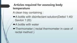 Articles required for assessing body
temperature
A clean tray containing :
A bottle with disinfectant solution(Dettol 1:40/
Savlon 1:20)
A bottle with water
Thermometer ( rectal thermometer in case of
rectal method )
 