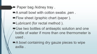  Paper bag /kidney tray .
A small bowl with cotton swabs ,pen .
Flow sheet /graphic chart /paper ).
Lubricant (for rectal method ).
Use two bottles of antiseptic solution and one
bottle of water if more than one thermometer is
used .
A bowl containing dry gauze pieces to wipe
axilla .
 