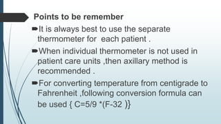 Points to be remember
It is always best to use the separate
thermometer for each patient .
When individual thermometer is not used in
patient care units ,then axillary method is
recommended .
For converting temperature from centigrade to
Fahrenheit ,following conversion formula can
be used { C=5/9 *(F-32 )}
 