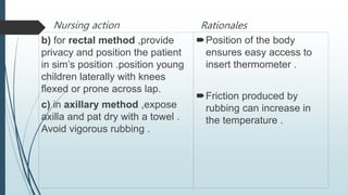 Nursing action
b) for rectal method ,provide
privacy and position the patient
in sim’s position .position young
children laterally with knees
flexed or prone across lap.
c) in axillary method ,expose
axilla and pat dry with a towel .
Avoid vigorous rubbing .
Rationales
Position of the body
ensures easy access to
insert thermometer .
Friction produced by
rubbing can increase in
the temperature .
 