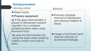 During procedure
Nursing action
Wash hands
Prepare equipment
a) If the glass thermometer is
placed in disinfectant solution
,transfer it to a container
containing plane water using
dominant hand
b) wipe the thermometer dry
,using the clean cotton swab by
rotatory motion from bulb to
stem
Rational
Ensures complete
removal of disinfectant
and reduces irritation to
tissue
Usage of dominant hand
reduces chances of
accidental breakage .
 