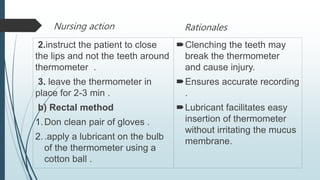 Nursing action
2.instruct the patient to close
the lips and not the teeth around
thermometer .
3. leave the thermometer in
place for 2-3 min .
b) Rectal method
1.Don clean pair of gloves .
2..apply a lubricant on the bulb
of the thermometer using a
cotton ball .
Rationales
Clenching the teeth may
break the thermometer
and cause injury.
Ensures accurate recording
.
Lubricant facilitates easy
insertion of thermometer
without irritating the mucus
membrane.
 