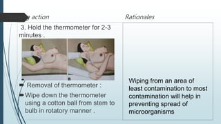 Nursing action
3. Hold the thermometer for 2-3
minutes .
 Removal of thermometer :
Wipe down the thermometer
using a cotton ball from stem to
bulb in rotatory manner .
Rationales
Wiping from an area of
least contamination to most
contamination will help in
preventing spread of
microorganisms
 