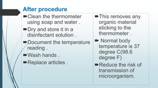 After procedure
Clean the thermometer
using soap and water .
Dry and store it in a
disinfectant solution .
Document the temperature
reading .
Wash hands .
Replace articles .
This removes any
organic material
sticking to the
thermometer .
 Normal body
temperature is 37
degree C(98.6
degree F)
Reduce the risk of
transmission of
microorganism.
 