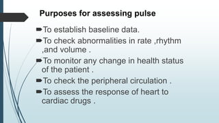 Purposes for assessing pulse
To establish baseline data.
To check abnormalities in rate ,rhythm
,and volume .
To monitor any change in health status
of the patient .
To check the peripheral circulation .
To assess the response of heart to
cardiac drugs .
 