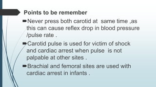 Points to be remember
Never press both carotid at same time ,as
this can cause reflex drop in blood pressure
/pulse rate .
Carotid pulse is used for victim of shock
and cardiac arrest when pulse is not
palpable at other sites .
Brachial and femoral sites are used with
cardiac arrest in infants .
 