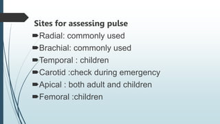 Sites for assessing pulse
Radial: commonly used
Brachial: commonly used
Temporal : children
Carotid :check during emergency
Apical : both adult and children
Femoral :children
 