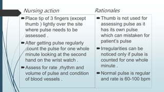 Nursing action
Place tip of 3 fingers (except
thumb ) lightly over the site
where pulse needs to be
assessed .
After getting pulse regularly
,count the pulse for one whole
minute looking at the second
hand on the wrist watch .
Assess for rate ,rhythm and
volume of pulse and condition
of blood vessels .
Rationales
Thumb is not used for
assessing pulse as it
has its own pulse
which can mistaken for
patient’s pulse
Irregularities can be
noticed only if pulse is
counted for one whole
minute .
Normal pulse is regular
and rate is 60-100 bpm
 