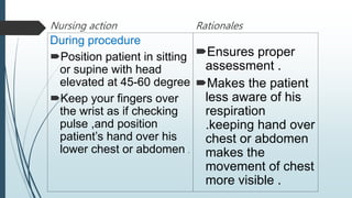 Nursing action
During procedure
Position patient in sitting
or supine with head
elevated at 45-60 degree
Keep your fingers over
the wrist as if checking
pulse ,and position
patient’s hand over his
lower chest or abdomen .
Rationales
Ensures proper
assessment .
Makes the patient
less aware of his
respiration
.keeping hand over
chest or abdomen
makes the
movement of chest
more visible .
 