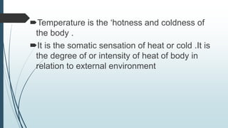 Temperature is the ‘hotness and coldness of
the body .
It is the somatic sensation of heat or cold .It is
the degree of or intensity of heat of body in
relation to external environment
 