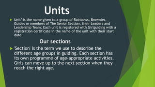 Units
 Unit’ is the name given to a group of Rainbows, Brownies,
Guides or members of The Senior Section, their Leaders and
Leadership Team. Each unit is registered with Girlguiding with a
registration certificate in the name of the unit with their start
date.
Our sections
 'Section' is the term we use to describe the
different age groups in guiding. Each section has
its own programme of age-appropriate activities.
Girls can move up to the next section when they
reach the right age.
 
