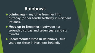 Rainbows
 Joining age - any time from her fifth
birthday (or her fourth birthday in Northern
Ireland).
 Move up to Brownies - between her
seventh birthday and seven years and six
months.
 Recommended time in Rainbows - two
years (or three in Northern Ireland).
 