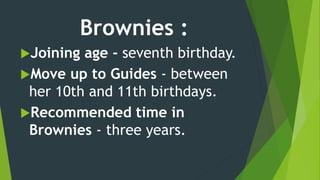 Brownies :
Joining age - seventh birthday.
Move up to Guides - between
her 10th and 11th birthdays.
Recommended time in
Brownies - three years.
 