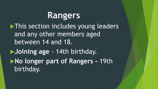 Rangers
This section includes young leaders
and any other members aged
between 14 and 18.
Joining age - 14th birthday.
No longer part of Rangers - 19th
birthday.
 