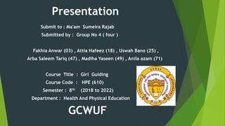 Presentation
Submit to : Ma'am Sumeira Rajab
Submitted by : Group No 4 ( four )
Fakhia Anwar (03) , Attia Hafeez (18) , Uswah Bano (25) ,
Arba Saleem Tariq (47) , Madiha Yaseen (49) , Anila azam (71)
Course Title : Girl Guiding
Course Code : HPE (610)
Semester : 8th (2018 to 2022)
Department : Health And Physical Education
GCWUF
 