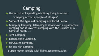 Camping
 the activity of spending a holiday living in a tent.
"camping attracts people of all ages“
 Some of the types of camping are listed below.
 Glamping Camping. Glamping is also known as glamorous
camping and it involves camping with the luxuries of a
home or hotel. ...
 Tent Camping.
 Backpacking Camping.
 Survivalist camping.
 RV and Van Camping.
a large motor vehicle with living accommodation.
 