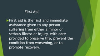 First Aid
First aid is the first and immediate
assistance given to any person
suffering from either a minor or
serious illness or injury, with care
provided to preserve life, prevent the
condition from worsening, or to
promote recovery.
 