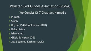 Pakistan Girl Guides Association (PGGA)
We Consist Of 7 Chapters Named :
1. Punjab
2. Sindh
3. Khyber Pakhtoonkhawa (KPK)
4. Balochistan
5. Islamabad
6. Gilgit Baltistan (GB)
7. Azad Jammu Kashmir (AJK)
 