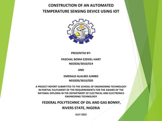 CONSTRUCTION OF AN AUTOMATED
TEMPERATURE SENSING DEVICE USING IOT
PRESENTED BY:
PASCHAL BOMA EZEKIEL-HART
ND2020/3010/019
AND
EMERALD ALALIBO JUMBO
ND2020/3010/020
A PROJECT REPORT SUBMITTED TO THE SCHOOL OF ENGINEERING TECHNOLOGY
IN PARTIAL FULFILMENT OF THE REQURIREMENTS FOR THE AWARD OF THE
NATONAL DIPLOMA IN THE DEPARTMENT OF ELECTRICAL AND ELECTRONICS
ENGINEERING TECHNOLOGY
FEDERAL POLYTECHNIC OF OIL AND GAS BONNY,
RIVERS STATE, NIGERIA
JULY 2022
 