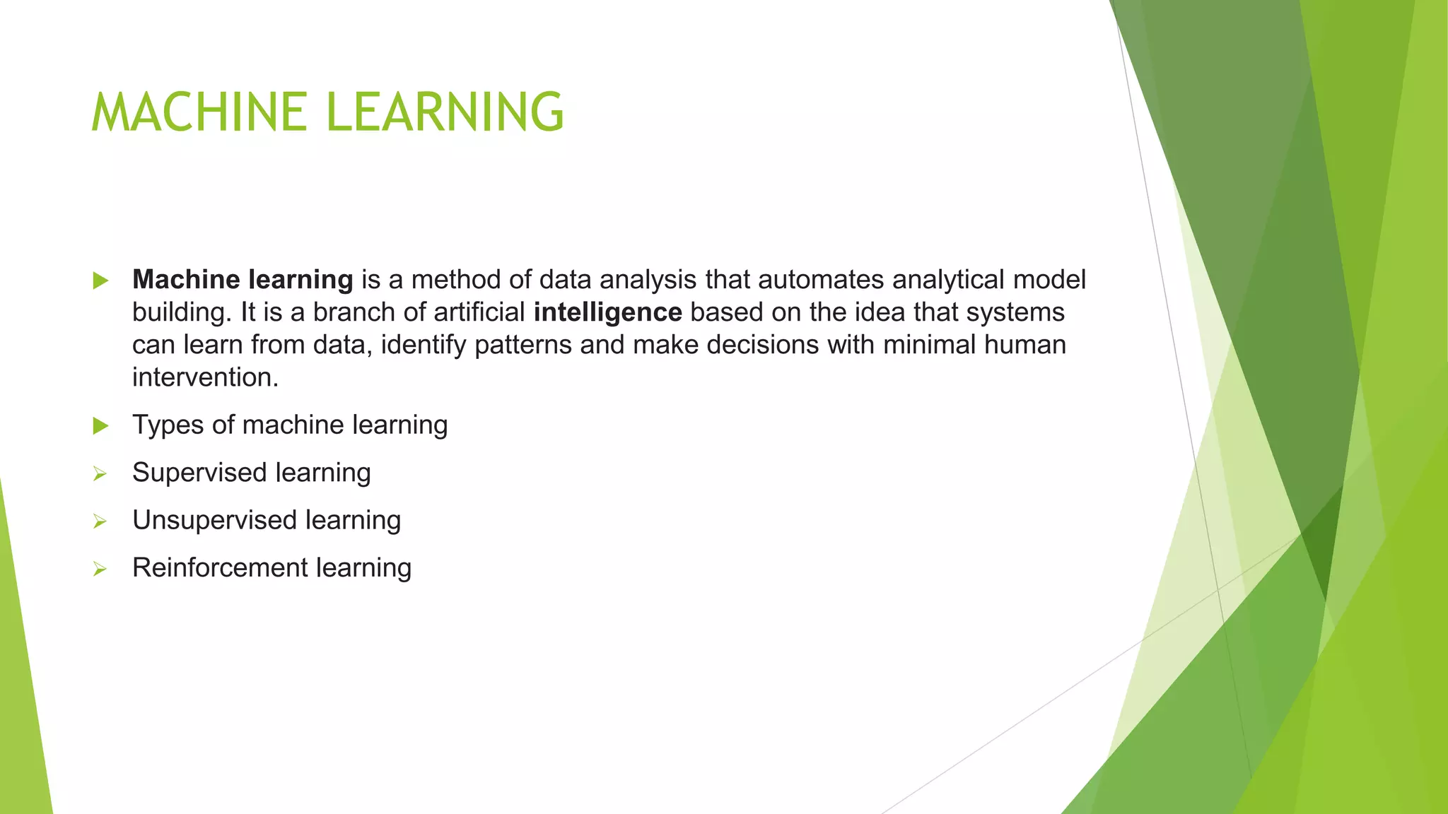 MACHINE LEARNING
 Machine learning is a method of data analysis that automates analytical model
building. It is a branch of artificial intelligence based on the idea that systems
can learn from data, identify patterns and make decisions with minimal human
intervention.
 Types of machine learning
 Supervised learning
 Unsupervised learning
 Reinforcement learning
 