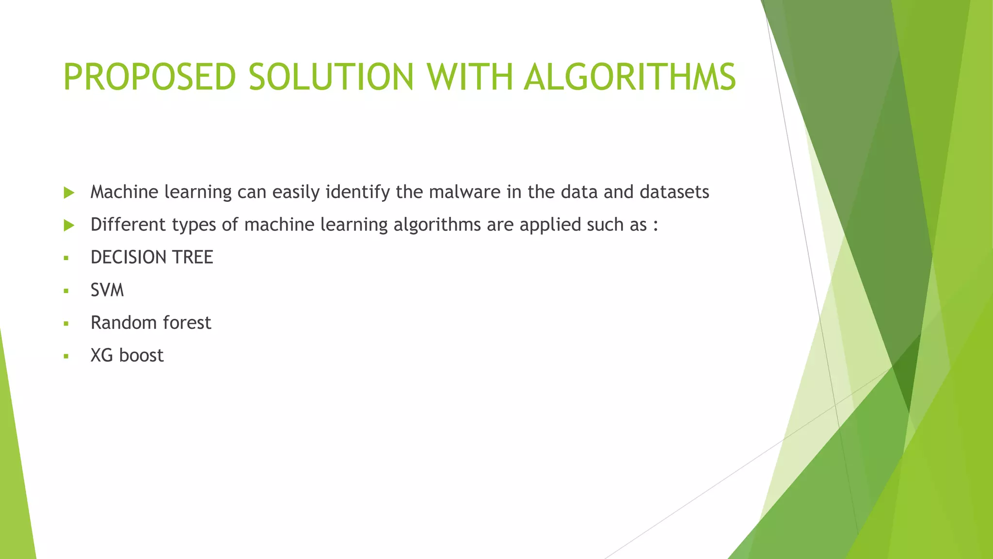 PROPOSED SOLUTION WITH ALGORITHMS
 Machine learning can easily identify the malware in the data and datasets
 Different types of machine learning algorithms are applied such as :
 DECISION TREE
 SVM
 Random forest
 XG boost
 