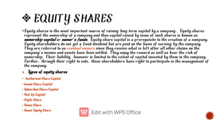 EQUITY SHARES


•
•
•
•
•
•
•
Equity shares is the most important source of raising long term capital by a company . Equity shares
represent the ownership of a company and thus capital raised by issue of such shares is known as
ownership capital or owner’s funds. Equity share capital is a prerequisite to the creation of a company.
Equity shareholders do not get a fixed dividend but are paid on the basis of earning by the company.
They are referred to as residual owners since they receive what is left after all other claims on the
company’s income and assets have been settled. They enjoy the reward as well as bear the risk of
ownership. Their liability, however is limited to the extent of capital invested by them in the company.
Further, through their right to vote, these shareholders have right to participate in the management of
the company.
T
ypes of equity shares
Authorized Share Capital
Issued Share Capital
Subscribed Share Capital
Paid Up Capital
Right Share
Bonus Share
Sweat Equity Share
 